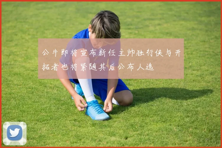 公牛即将宣布新任主帅独行侠与开拓者也将紧随其后公布人选
