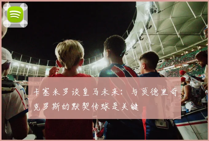 卡塞米罗谈皇马未来：与莫德里奇克罗斯的默契传球是关键