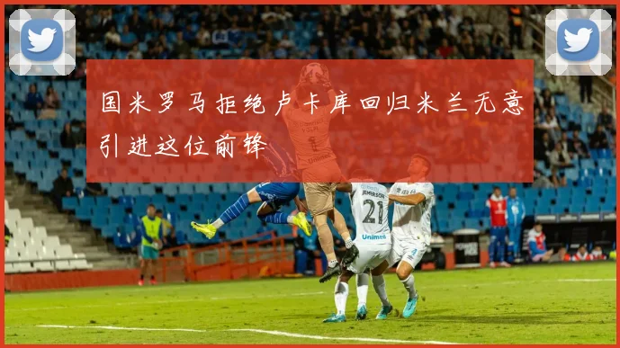 国米罗马拒绝卢卡库回归米兰无意引进这位前锋