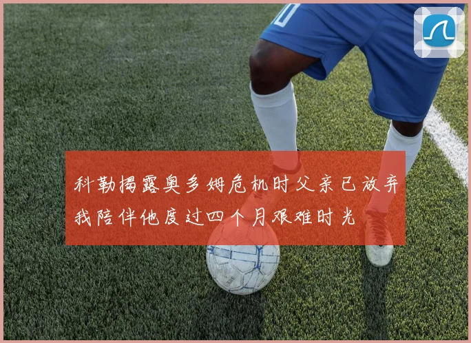 科勒揭露奥多姆危机时父亲已放弃我陪伴他度过四个月艰难时光