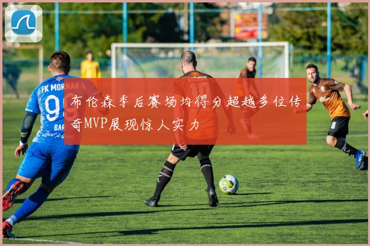 布伦森季后赛场均得分超越多位传奇MVP展现惊人实力