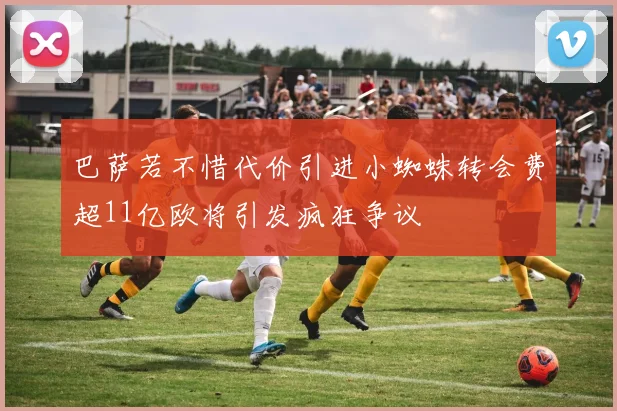 巴萨若不惜代价引进小蜘蛛转会费超11亿欧将引发疯狂争议