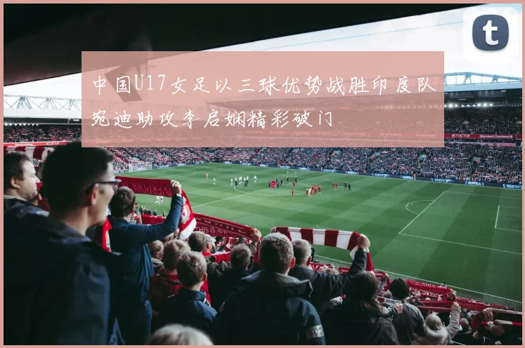 中国U17女足以三球优势战胜印度队宛迪助攻李启娴精彩破门