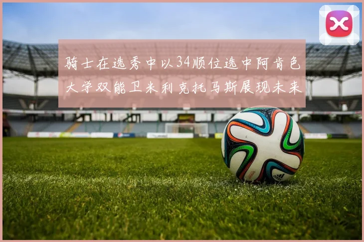 骑士在选秀中以34顺位选中阿肯色大学双能卫米利克托马斯展现未来潜力
