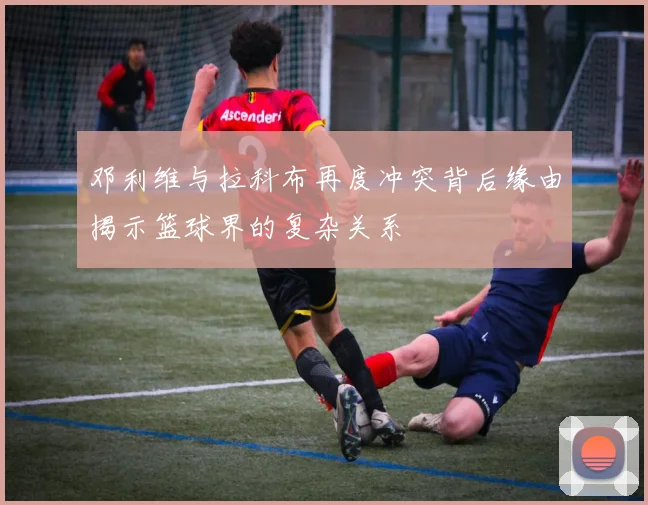 邓利维与拉科布再度冲突背后缘由揭示篮球界的复杂关系