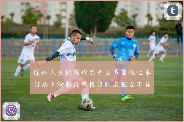 媒体人分析周琦离开后男篮低位单打减少杨瀚森风格与队友配合不佳