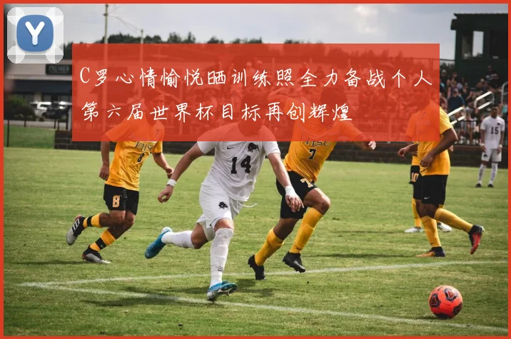 C罗心情愉悦晒训练照全力备战个人第六届世界杯目标再创辉煌