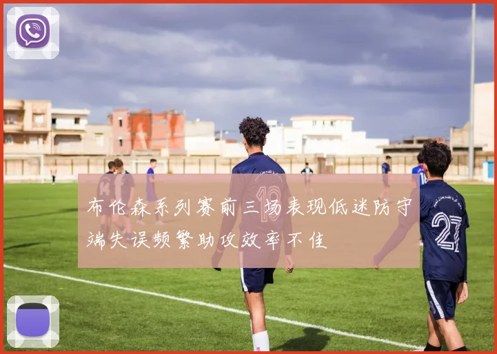 布伦森系列赛前三场表现低迷防守端失误频繁助攻效率不佳