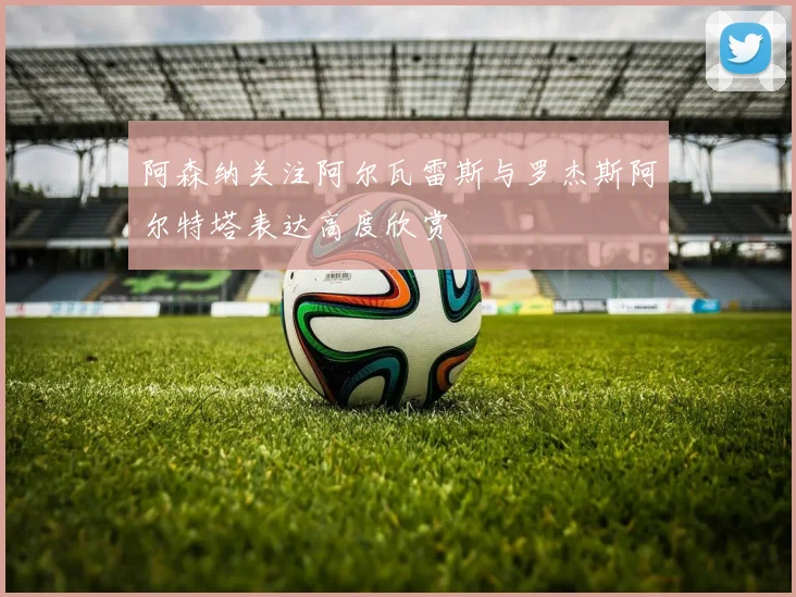 阿森纳关注阿尔瓦雷斯与罗杰斯阿尔特塔表达高度欣赏
