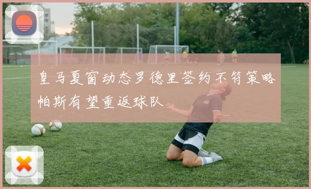 皇马夏窗动态罗德里签约不符策略帕斯有望重返球队