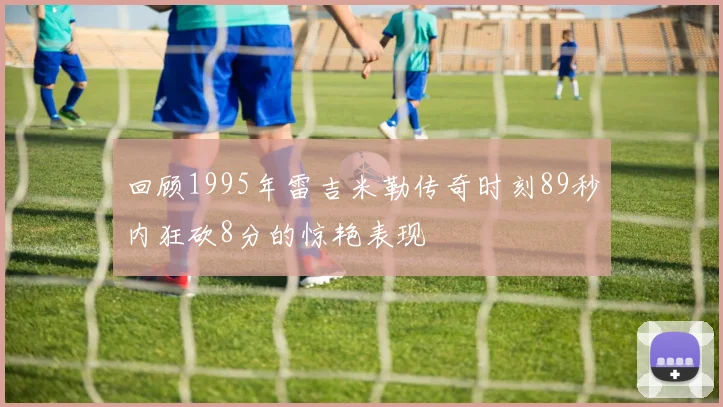 回顾1995年雷吉米勒传奇时刻89秒内狂砍8分的惊艳表现