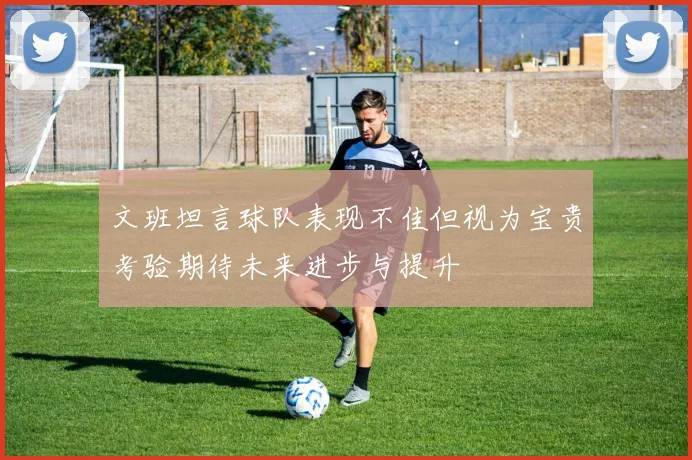 文班坦言球队表现不佳但视为宝贵考验期待未来进步与提升