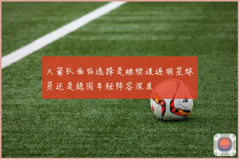 火箭队面临选择是继续追逐明星球员还是稳固年轻阵容深度