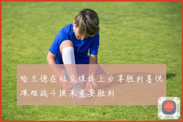 哈兰德在社交媒体上分享胜利喜悦艰难战斗换来重要胜利