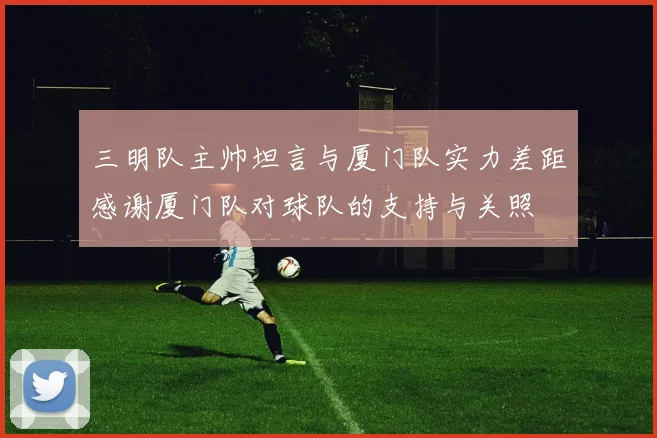 三明队主帅坦言与厦门队实力差距感谢厦门队对球队的支持与关照