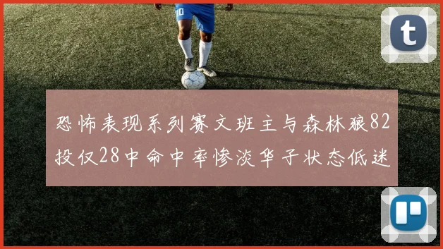 恐怖表现系列赛文班主与森林狼82投仅28中命中率惨淡华子状态低迷仅10投3中