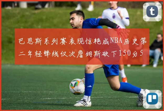 巴恩斯系列赛表现惊艳成NBA历史第二年轻锋线仅次詹姆斯砍下150分50助