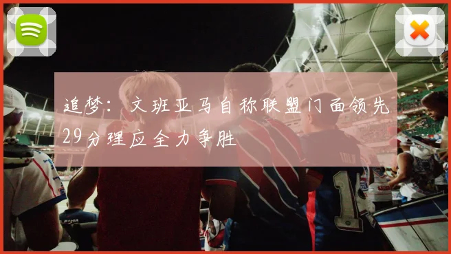 追梦：文班亚马自称联盟门面领先29分理应全力争胜