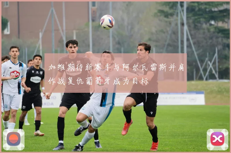 加维期待新赛季与阿尔瓦雷斯并肩作战复仇葡萄牙成为目标