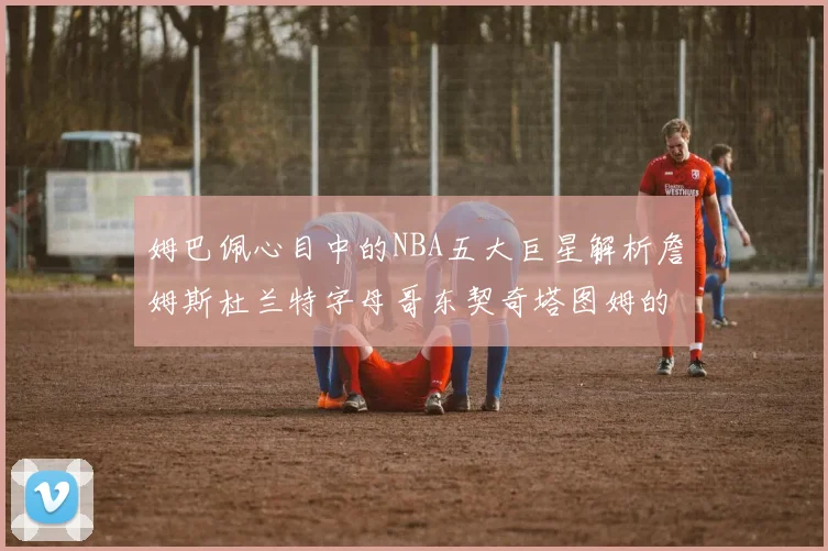 姆巴佩心目中的NBA五大巨星解析詹姆斯杜兰特字母哥东契奇塔图姆的独特魅力