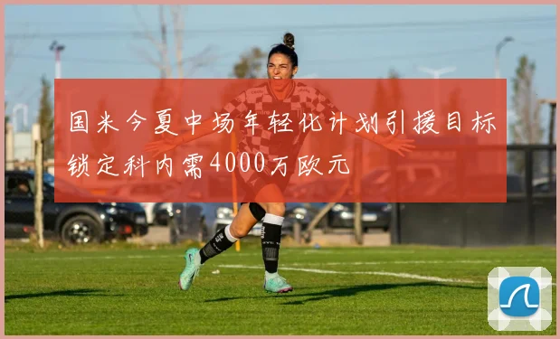 国米今夏中场年轻化计划引援目标锁定科内需4000万欧元