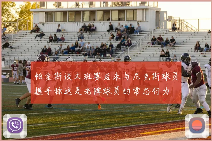 帕金斯谈文班赛后未与尼克斯球员握手称这是老牌球员的常态行为