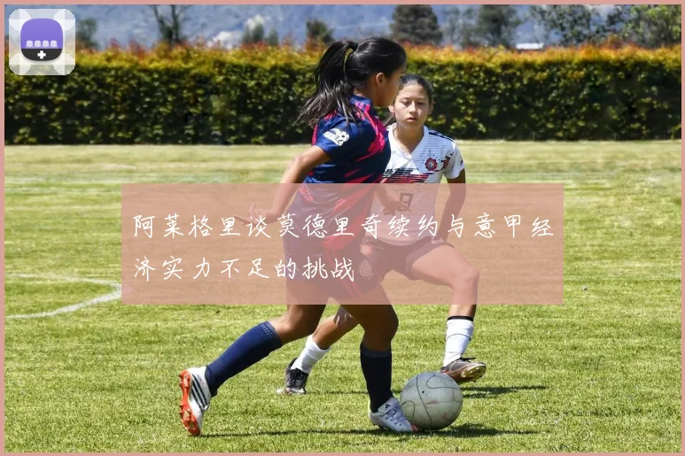 阿莱格里谈莫德里奇续约与意甲经济实力不足的挑战